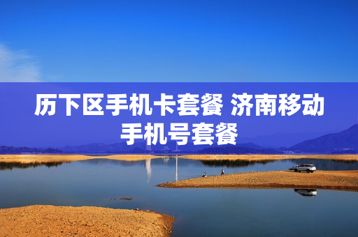 历下区手机卡套餐 济南移动手机号套餐