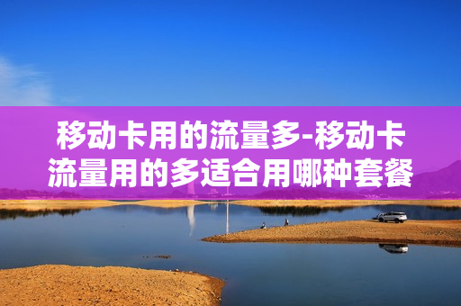 移动卡用的流量多-移动卡流量用的多适合用哪种套餐