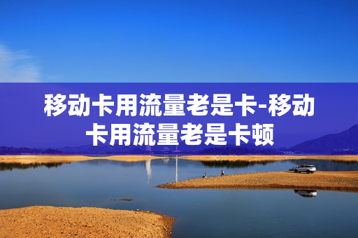 移动卡用流量老是卡-移动卡用流量老是卡顿