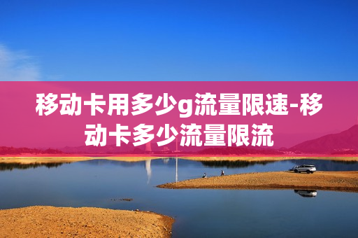 移动卡用多少g流量限速-移动卡多少流量限流