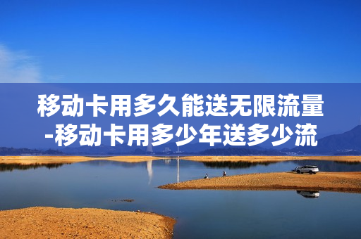 移动卡用多久能送无限流量-移动卡用多少年送多少流量