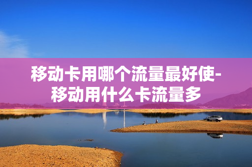 移动卡用哪个流量最好使-移动用什么卡流量多