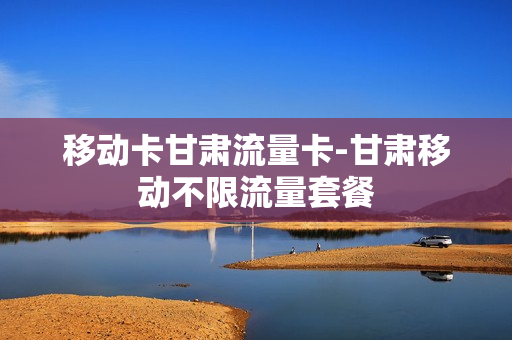 移动卡甘肃流量卡-甘肃移动不限流量套餐