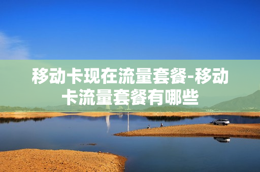 移动卡现在流量套餐-移动卡流量套餐有哪些