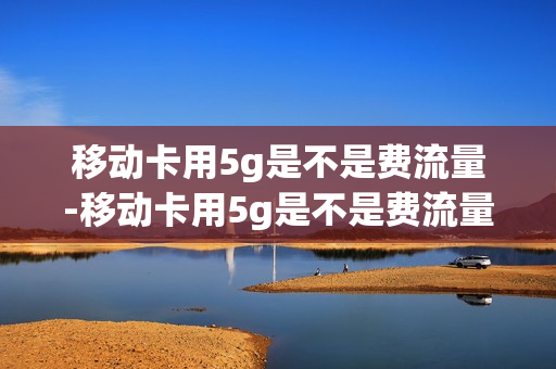 移动卡用5g是不是费流量-移动卡用5g是不是费流量呢