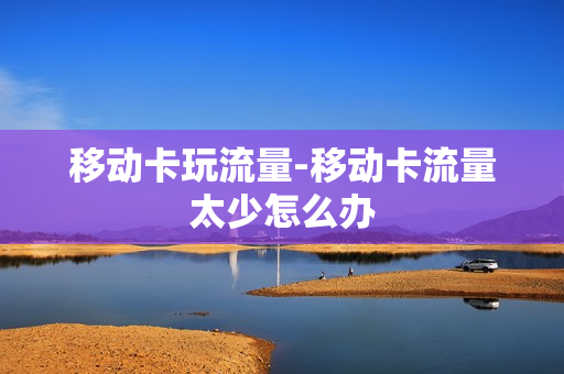 移动卡玩流量-移动卡流量太少怎么办