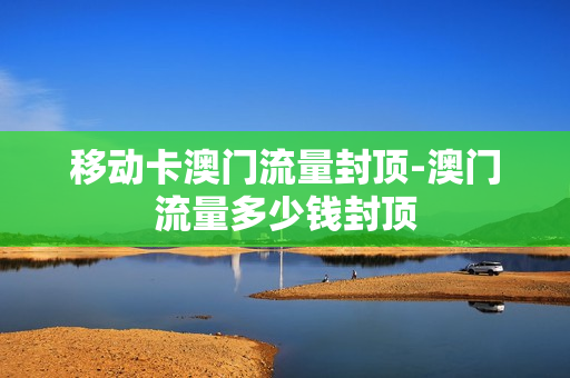 移动卡澳门流量封顶-澳门流量多少钱封顶