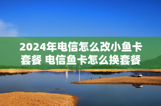 2024年电信怎么改小鱼卡套餐 电信鱼卡怎么换套餐