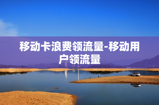 移动卡浪费领流量-移动用户领流量