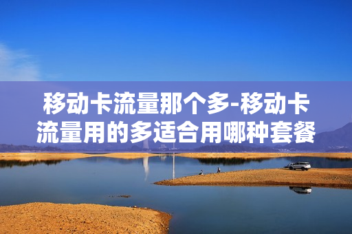 移动卡流量那个多-移动卡流量用的多适合用哪种套餐