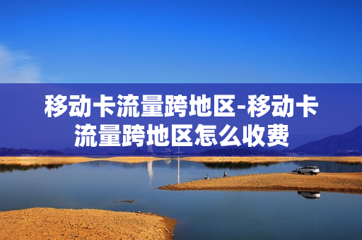 移动卡流量跨地区-移动卡流量跨地区怎么收费