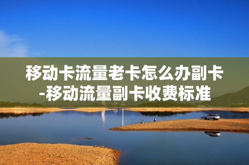 移动卡流量老卡怎么办副卡-移动流量副卡收费标准