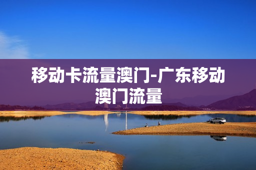 移动卡流量澳门-广东移动澳门流量