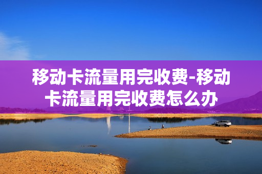 移动卡流量用完收费-移动卡流量用完收费怎么办