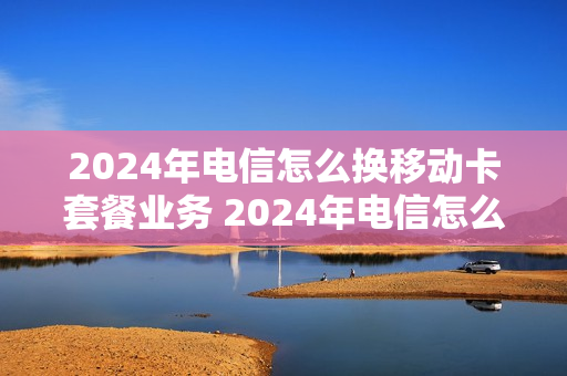 2024年电信怎么换移动卡套餐业务 2024年电信怎么换移动卡套餐业务呢
