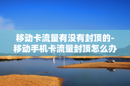 移动卡流量有没有封顶的-移动手机卡流量封顶怎么办