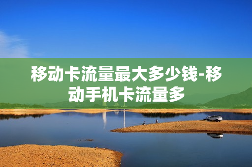 移动卡流量最大多少钱-移动手机卡流量多