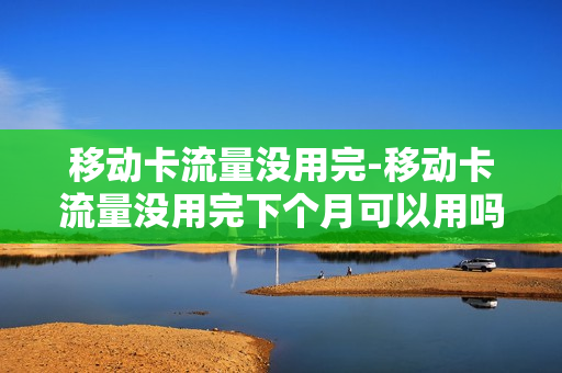移动卡流量没用完-移动卡流量没用完下个月可以用吗