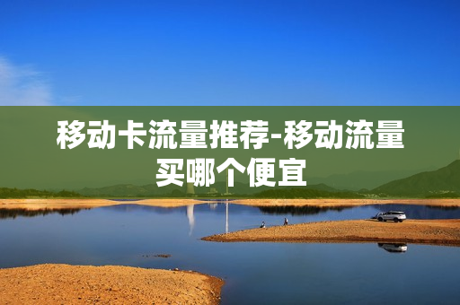 移动卡流量推荐-移动流量买哪个便宜