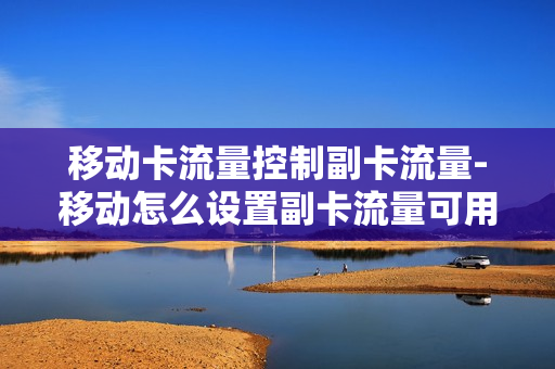 移动卡流量控制副卡流量-移动怎么设置副卡流量可用上限