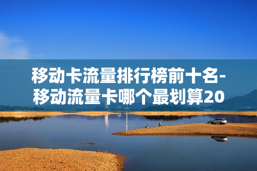 移动卡流量排行榜前十名-移动流量卡哪个最划算2020流量王