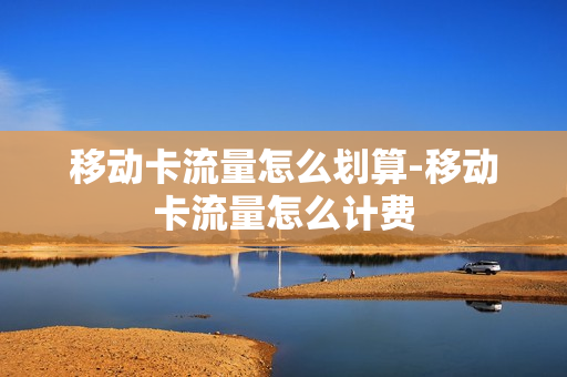 移动卡流量怎么划算-移动卡流量怎么计费