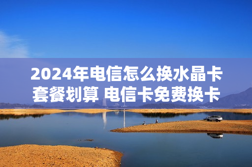 2024年电信怎么换水晶卡套餐划算 电信卡免费换卡