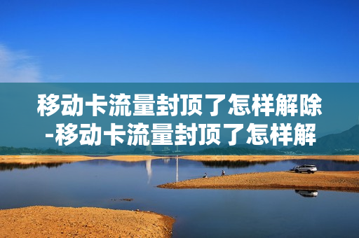 移动卡流量封顶了怎样解除-移动卡流量封顶了怎样解除套餐
