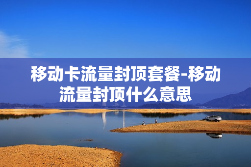 移动卡流量封顶套餐-移动流量封顶什么意思