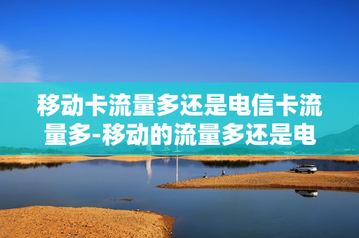 移动卡流量多还是电信卡流量多-移动的流量多还是电信的流量多
