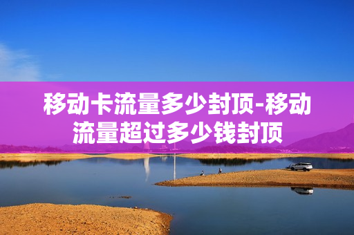 移动卡流量多少封顶-移动流量超过多少钱封顶