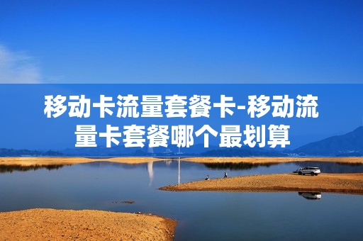 移动卡流量套餐卡-移动流量卡套餐哪个最划算