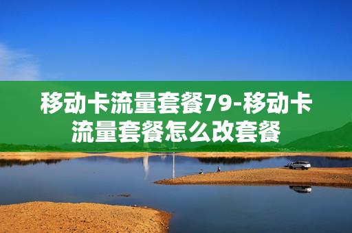 移动卡流量套餐79-移动卡流量套餐怎么改套餐