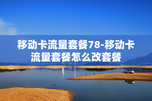 移动卡流量套餐78-移动卡流量套餐怎么改套餐
