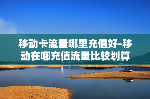 移动卡流量哪里充值好-移动在哪充值流量比较划算