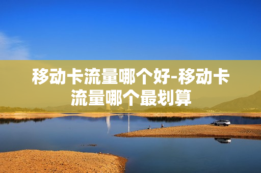 移动卡流量哪个好-移动卡流量哪个最划算