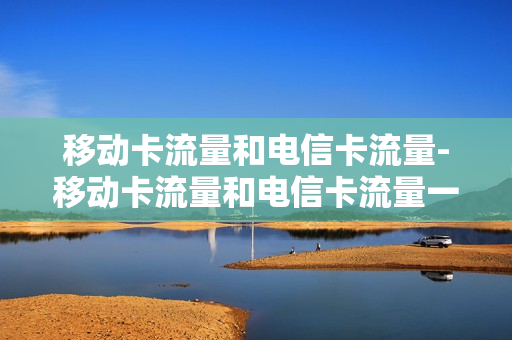 移动卡流量和电信卡流量-移动卡流量和电信卡流量一样吗