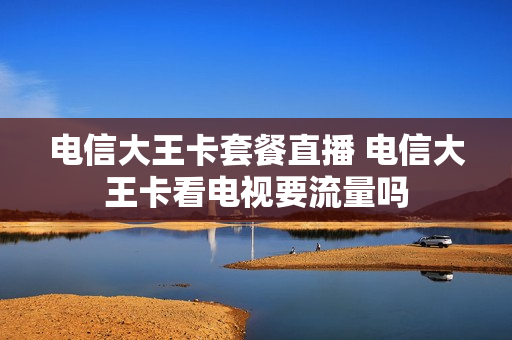 电信大王卡套餐直播 电信大王卡看电视要流量吗