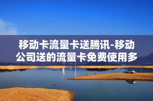 移动卡流量卡送腾讯-移动公司送的流量卡免费使用多久