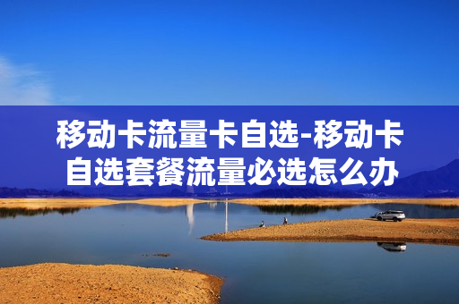 移动卡流量卡自选-移动卡自选套餐流量必选怎么办