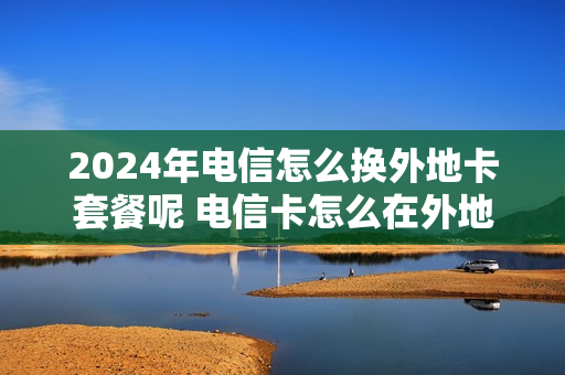 2024年电信怎么换外地卡套餐呢 电信卡怎么在外地变更套餐
