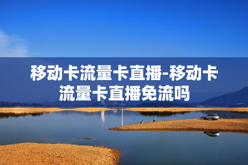 移动卡流量卡直播-移动卡流量卡直播免流吗