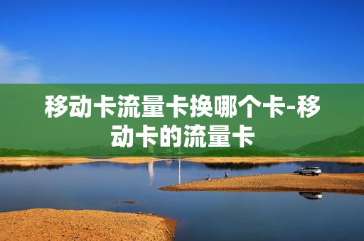 移动卡流量卡换哪个卡-移动卡的流量卡