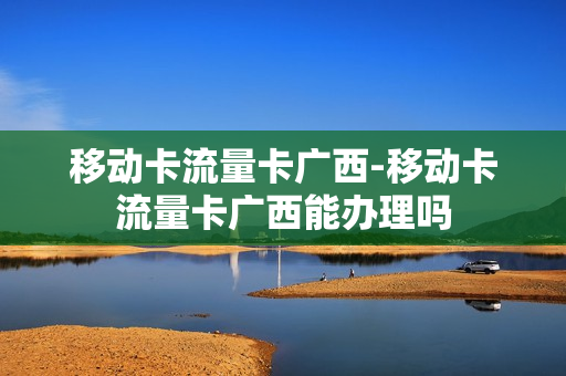 移动卡流量卡广西-移动卡流量卡广西能办理吗