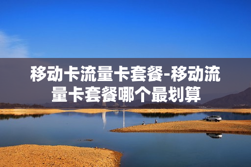 移动卡流量卡套餐-移动流量卡套餐哪个最划算