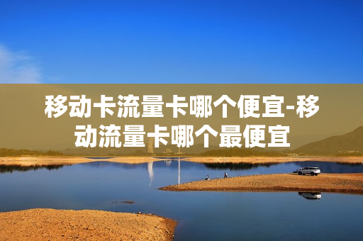 移动卡流量卡哪个便宜-移动流量卡哪个最便宜