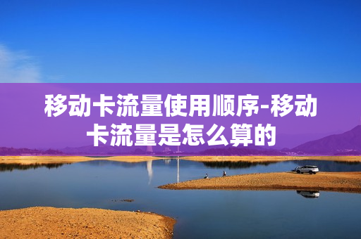 移动卡流量使用顺序-移动卡流量是怎么算的