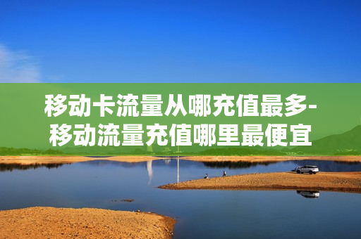 移动卡流量从哪充值最多-移动流量充值哪里最便宜
