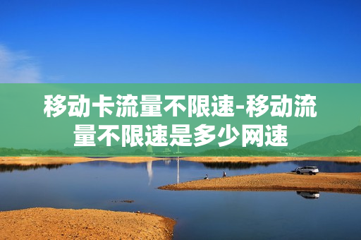 移动卡流量不限速-移动流量不限速是多少网速