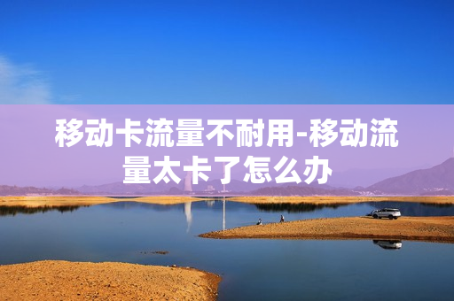 移动卡流量不耐用-移动流量太卡了怎么办